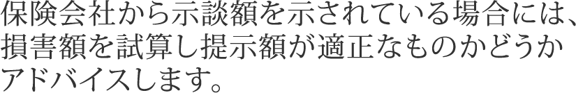 保険会社から示談額を示されている場合には、損害額を試算し提示額が適正なものかどうかアドバイスします。